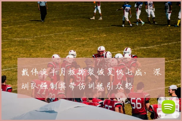 戴伟浚半月板撕裂恢复仅七成,深圳队强制其带伤训练引众怒